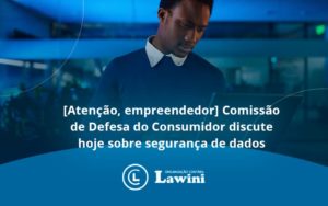 Etencao Empreendedor Comissao De Defesa Do Consumidor Discute Hoje Sobre Seguranca De Dados Lawini - Organização Contábil Lawini